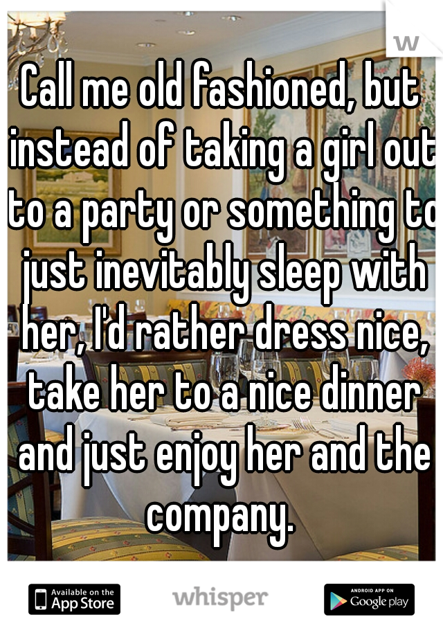 Call me old fashioned, but instead of taking a girl out to a party or something to just inevitably sleep with her, I'd rather dress nice, take her to a nice dinner and just enjoy her and the company. 