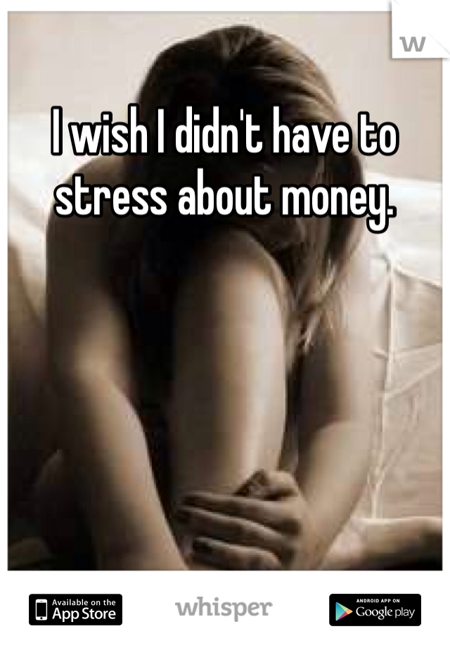 I wish I didn't have to stress about money. 