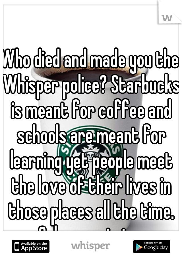 Who died and made you the Whisper police? Starbucks is meant for coffee and schools are meant for learning yet people meet the love of their lives in those places all the time. Calm your tets. 