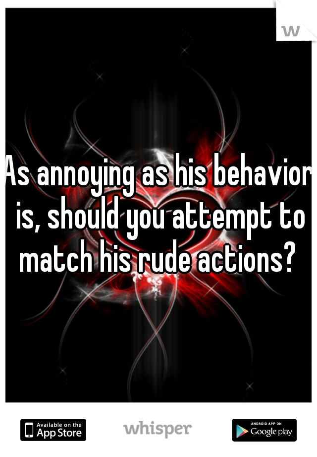 As annoying as his behavior is, should you attempt to match his rude actions? 