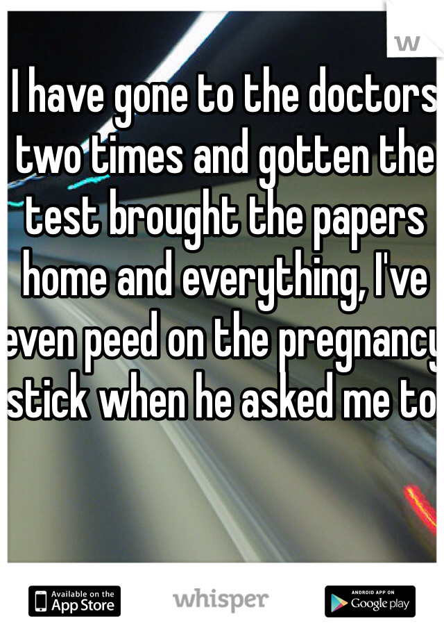 I have gone to the doctors two times and gotten the test brought the papers home and everything, I've even peed on the pregnancy stick when he asked me to.