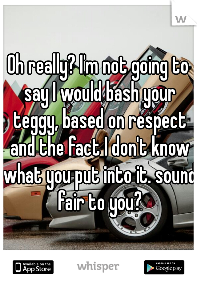 Oh really? I'm not going to say I would bash your teggy, based on respect and the fact I don't know what you put into it. sound fair to you?