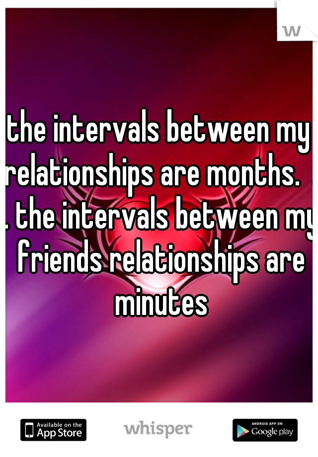 the intervals between my relationships are months.  . . the intervals between my friends relationships are minutes