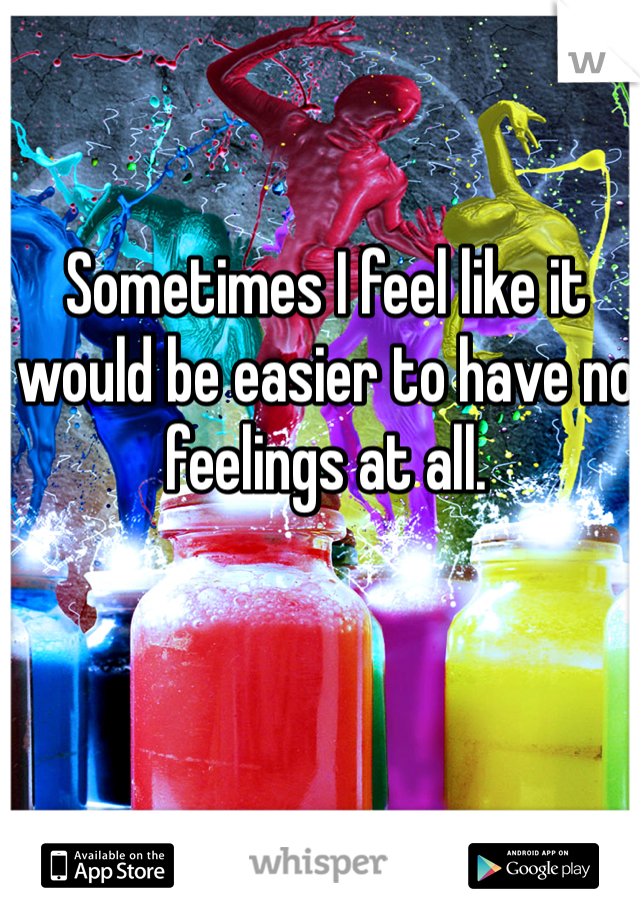 Sometimes I feel like it would be easier to have no feelings at all.