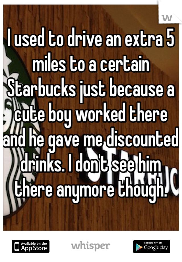I used to drive an extra 5 miles to a certain Starbucks just because a cute boy worked there and he gave me discounted drinks. I don't see him there anymore though. 