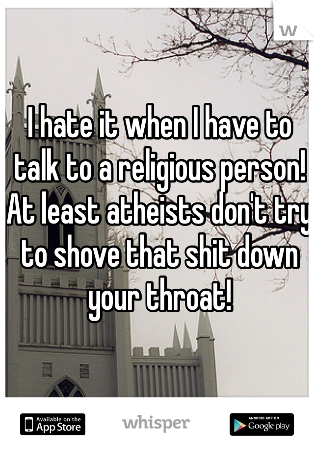 I hate it when I have to talk to a religious person! At least atheists don't try to shove that shit down your throat!