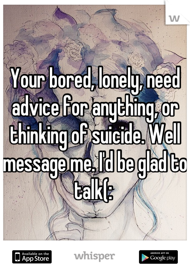 Your bored, lonely, need advice for anything, or thinking of suicide. Well message me. I'd be glad to talk(: 