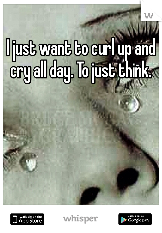 I just want to curl up and cry all day. To just think. 
