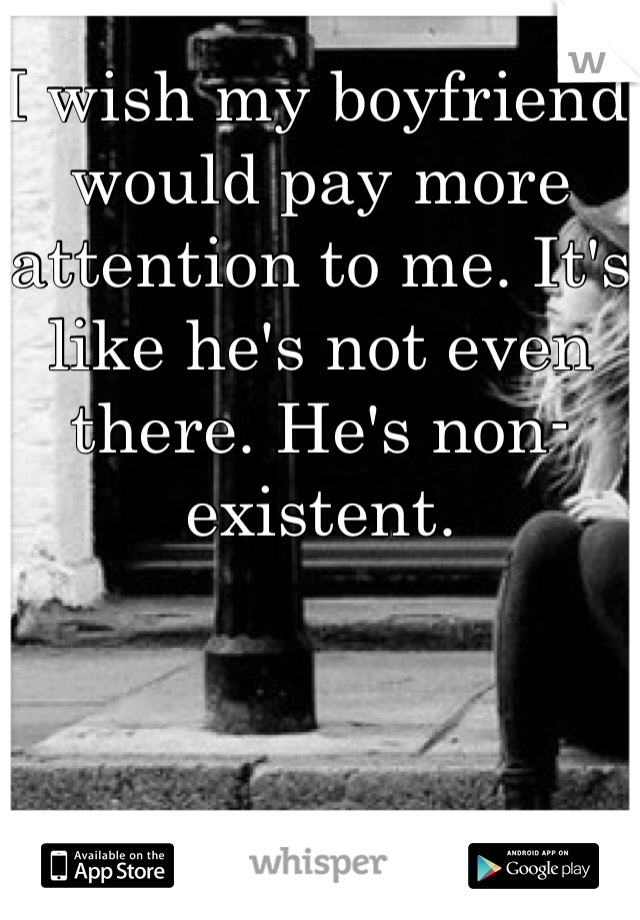 I wish my boyfriend would pay more attention to me. It's like he's not even there. He's non-existent.