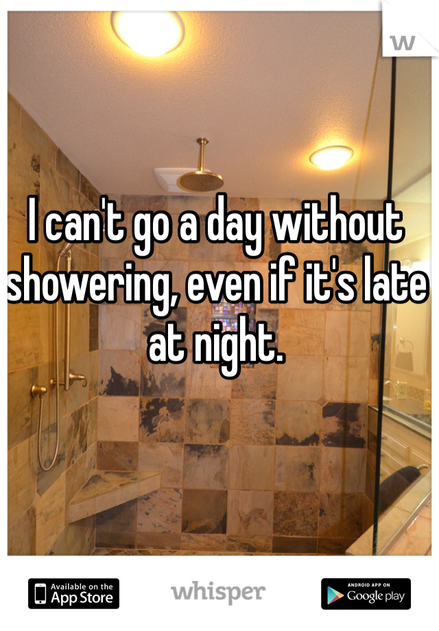 I can't go a day without showering, even if it's late at night.
