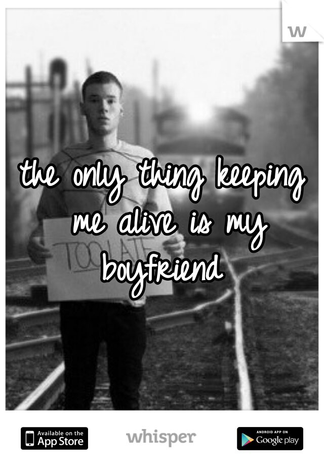 the only thing keeping me alive is my boyfriend 