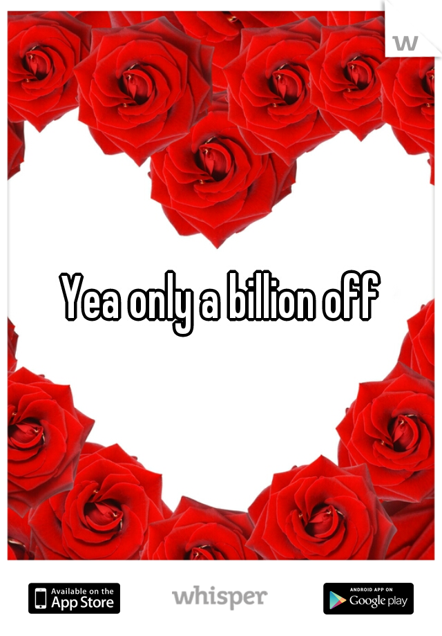 Yea only a billion off