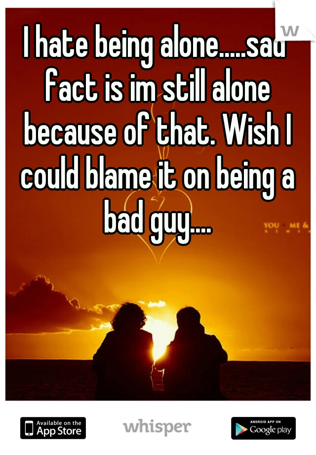 I hate being alone.....sad fact is im still alone because of that. Wish I could blame it on being a bad guy....