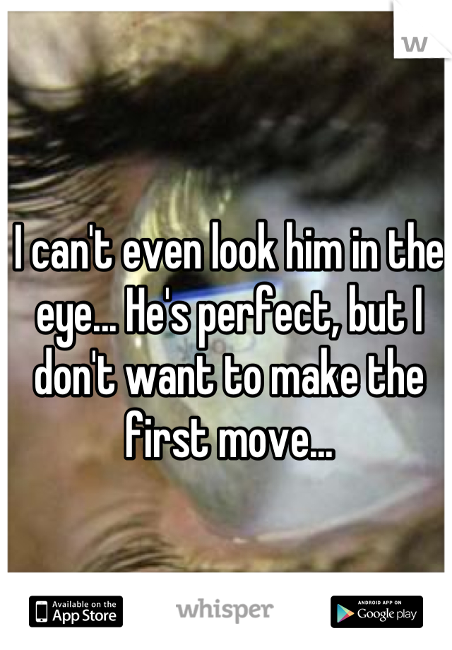 I can't even look him in the eye... He's perfect, but I don't want to make the first move...