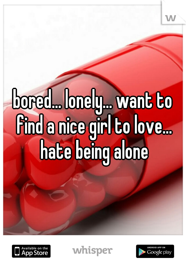 bored... lonely... want to find a nice girl to love... hate being alone