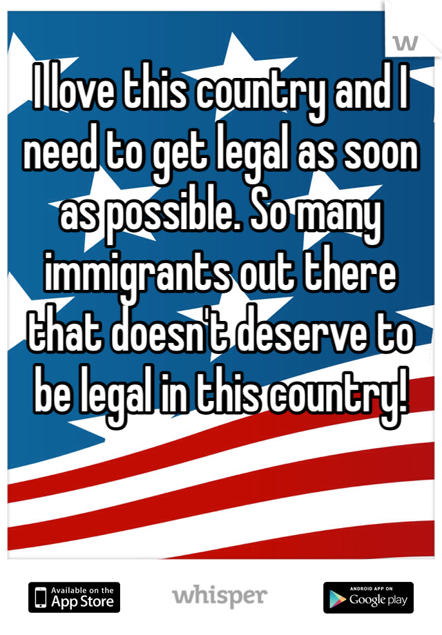 I love this country and I need to get legal as soon as possible. So many immigrants out there that doesn't deserve to be legal in this country!