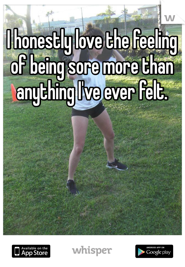 I honestly love the feeling of being sore more than anything I've ever felt.