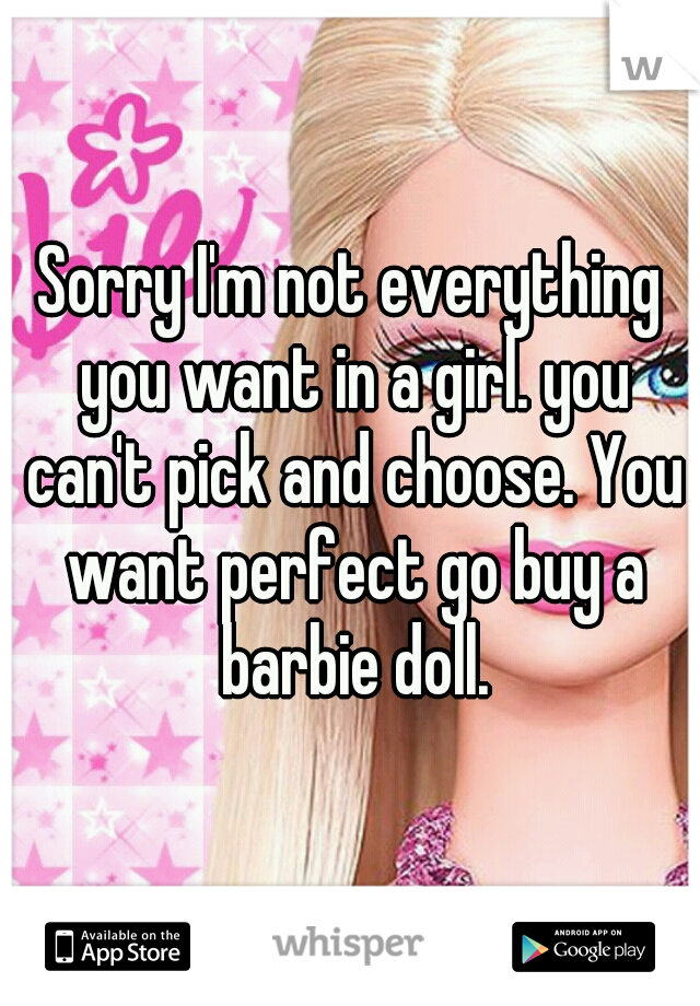 Sorry I'm not everything you want in a girl. you can't pick and choose. You want perfect go buy a barbie doll.