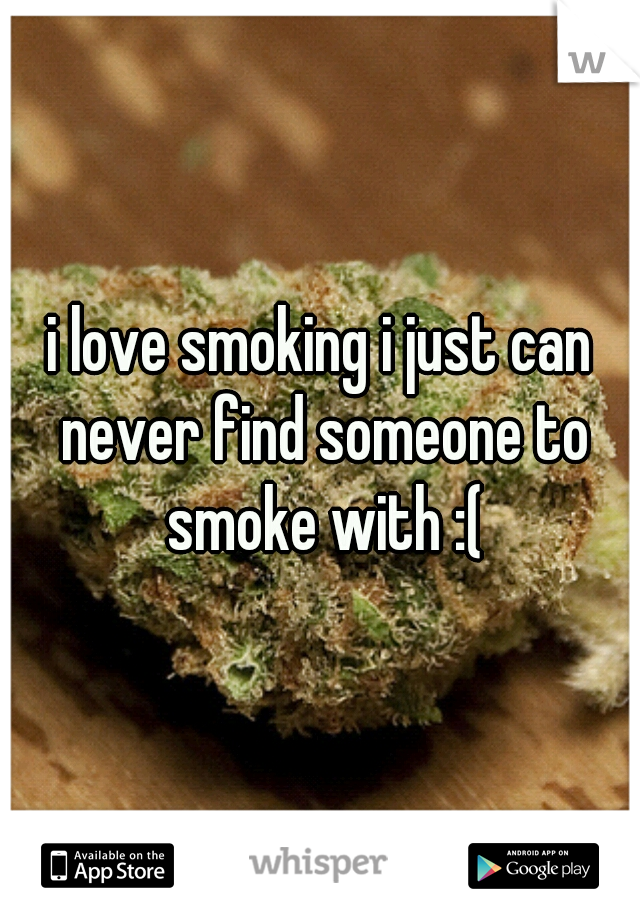 i love smoking i just can never find someone to smoke with :(