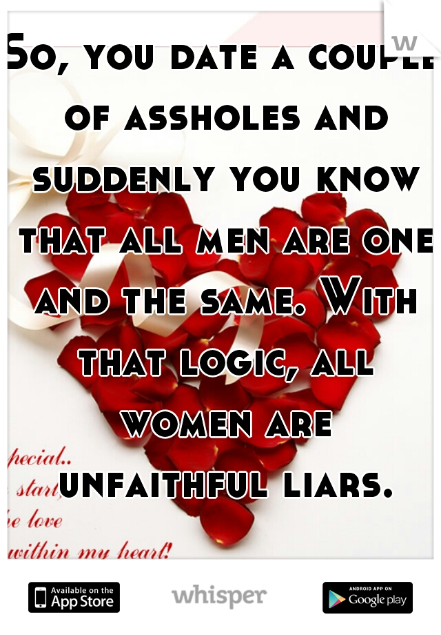 So, you date a couple of assholes and suddenly you know that all men are one and the same. With that logic, all women are unfaithful liars.