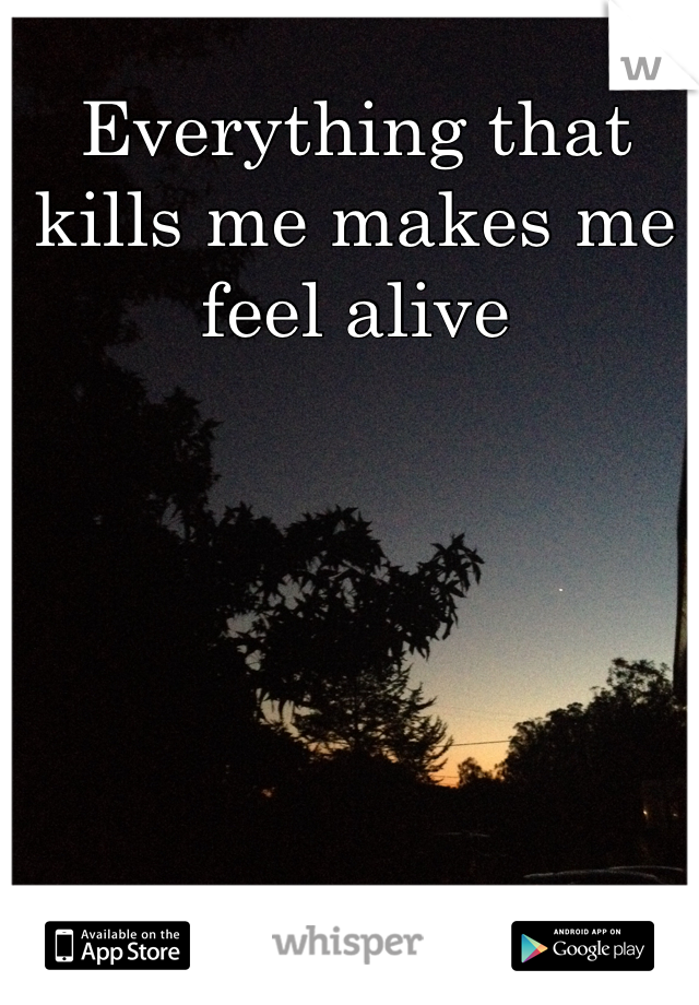 Everything that kills me makes me feel alive 
