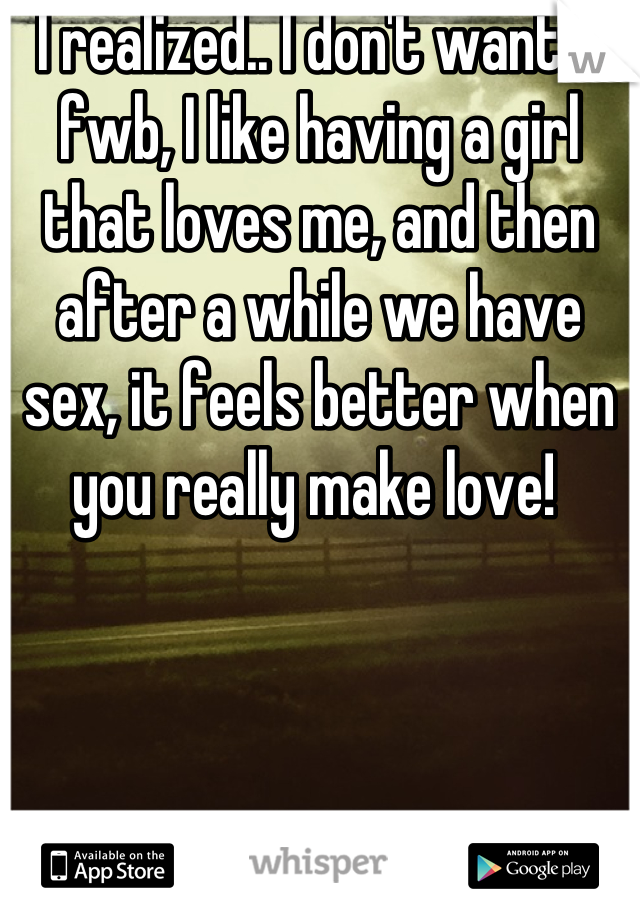 I realized.. I don't want a fwb, I like having a girl that loves me, and then after a while we have sex, it feels better when you really make love! 