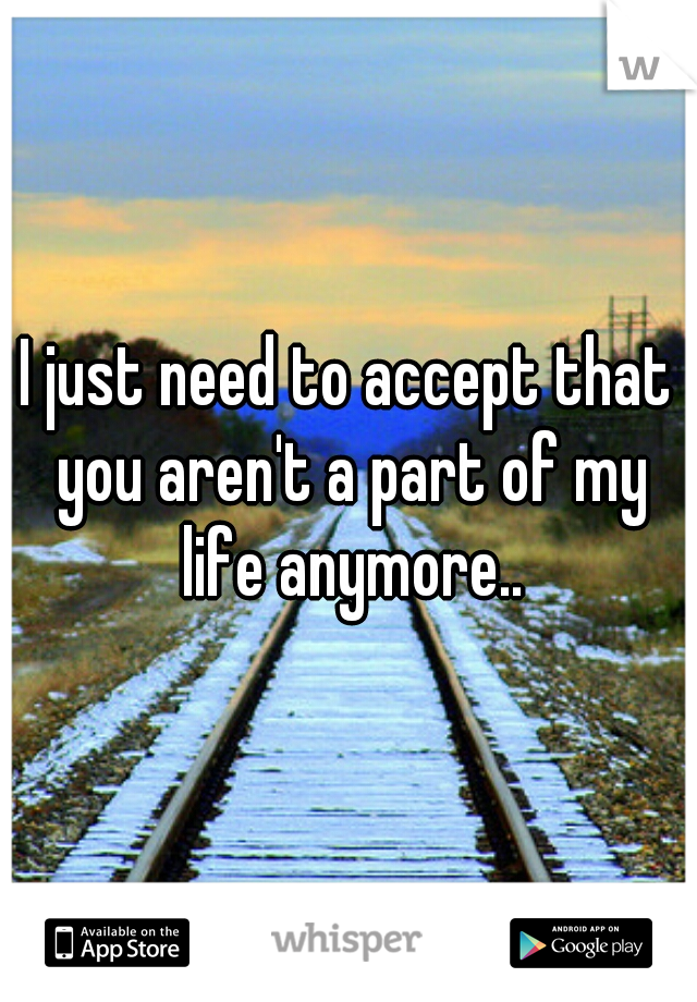 I just need to accept that you aren't a part of my life anymore..