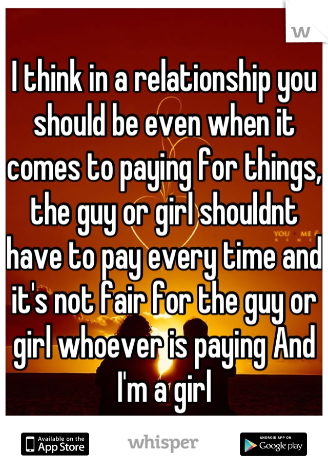 I think in a relationship you should be even when it comes to paying for things, the guy or girl shouldnt have to pay every time and it's not fair for the guy or girl whoever is paying And I'm a girl