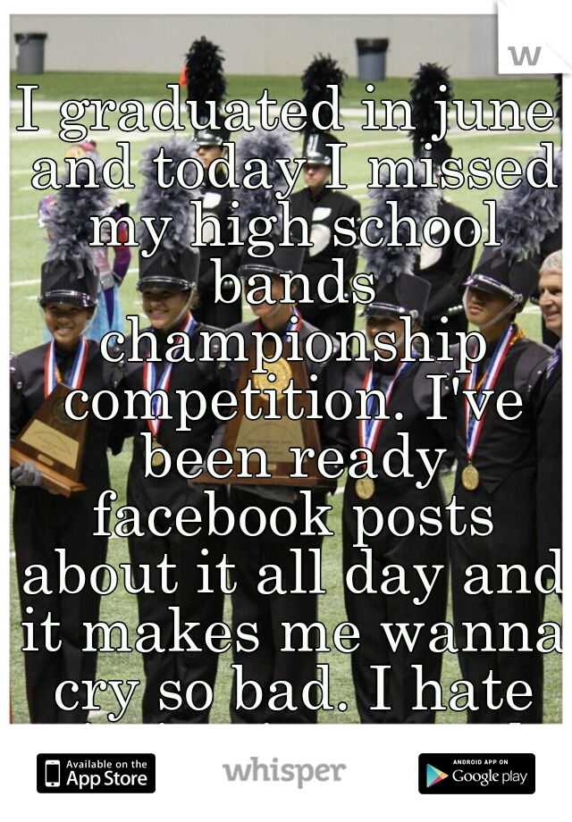 I graduated in june and today I missed my high school bands championship competition. I've been ready facebook posts about it all day and it makes me wanna cry so bad. I hate missing it so much.