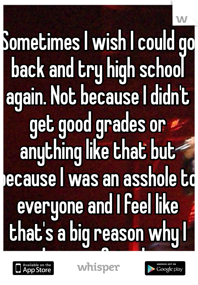Sometimes I wish I could go back and try high school again. Not because I didn't get good grades or anything like that but because I was an asshole to everyone and I feel like that's a big reason why I have no friends