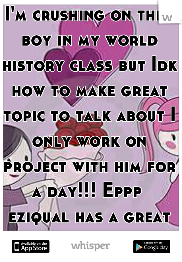 I'm crushing on this boy in my world history class but Idk how to make great topic to talk about I only work on project with him for a day!!! Eppp  eziqual has a great smile too ! 