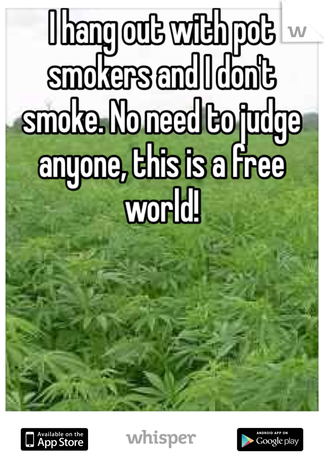 I hang out with pot smokers and I don't smoke. No need to judge anyone, this is a free world!