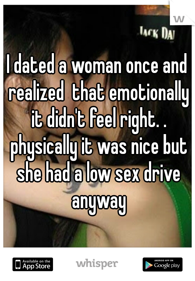 I dated a woman once and realized  that emotionally it didn't feel right. . physically it was nice but she had a low sex drive anyway