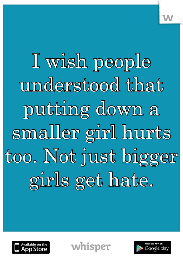 I wish people understood that putting down a smaller girl hurts too. Not just bigger girls get hate. 