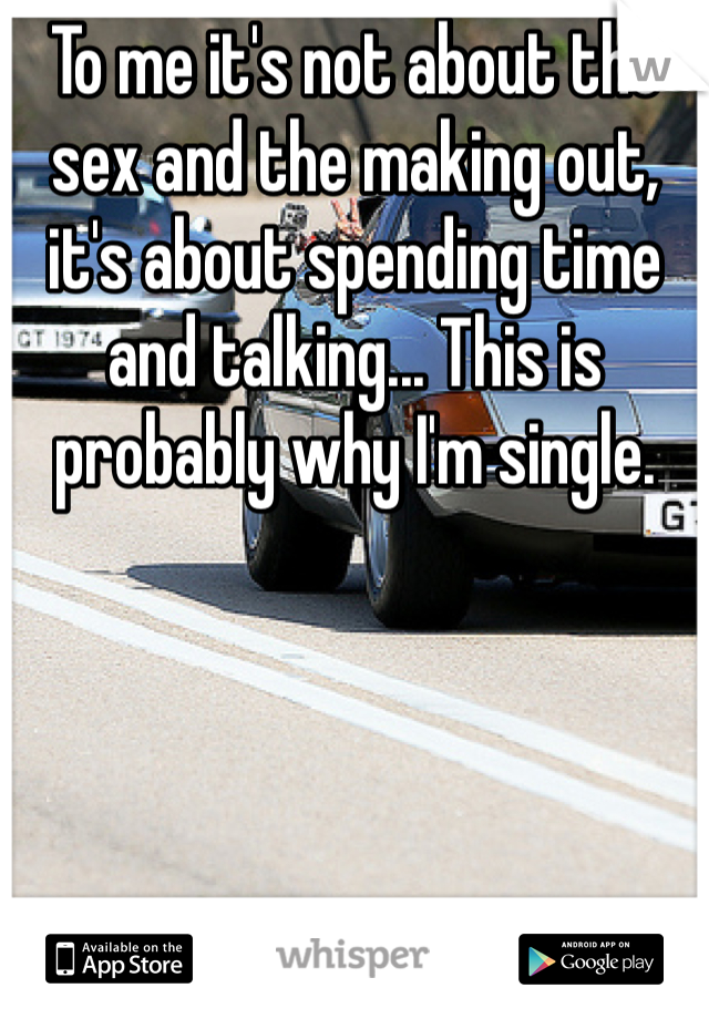 To me it's not about the sex and the making out, it's about spending time and talking... This is probably why I'm single.