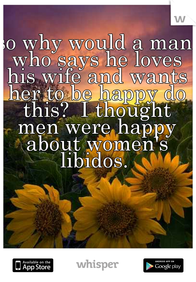 so why would a man who says he loves his wife and wants her to be happy do this?  I thought men were happy about women's libidos. 
