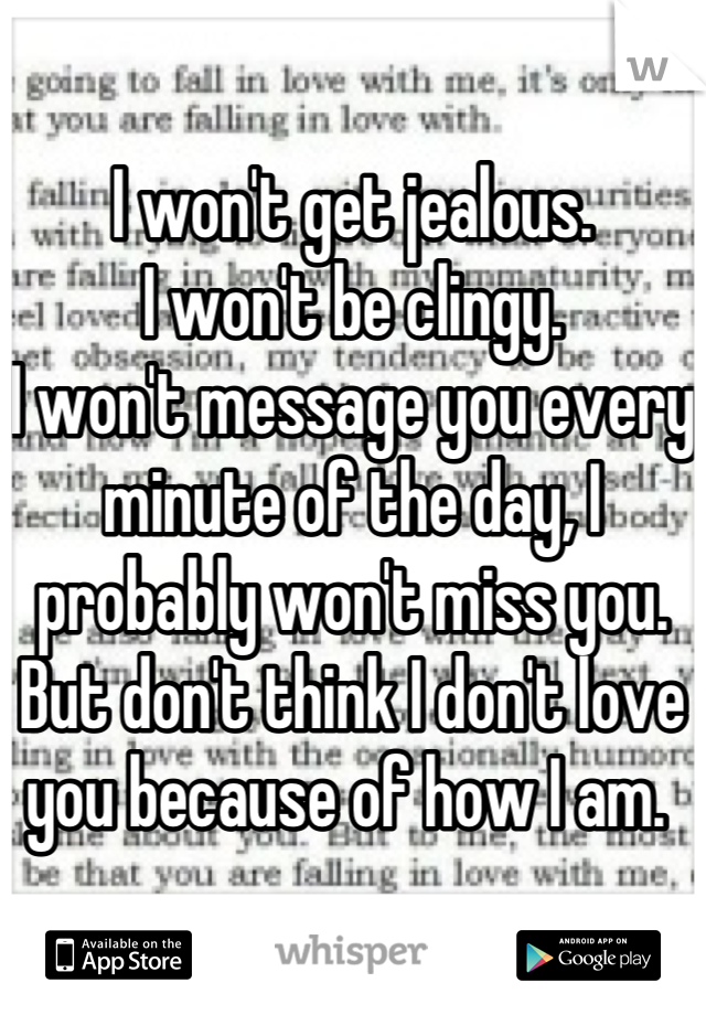 I won't get jealous. 
I won't be clingy. 
I won't message you every minute of the day, I probably won't miss you. 
But don't think I don't love you because of how I am. 
