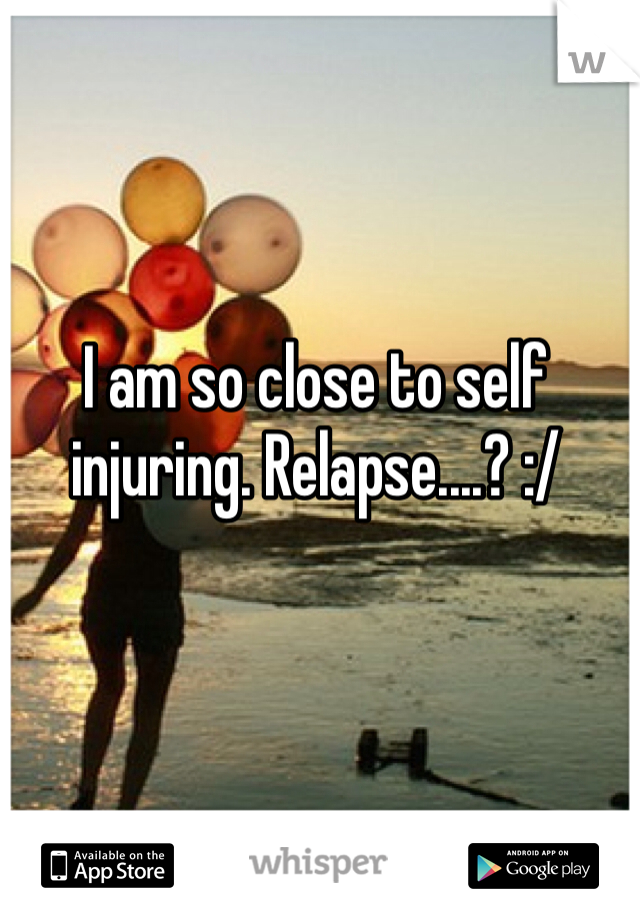 I am so close to self injuring. Relapse....? :/