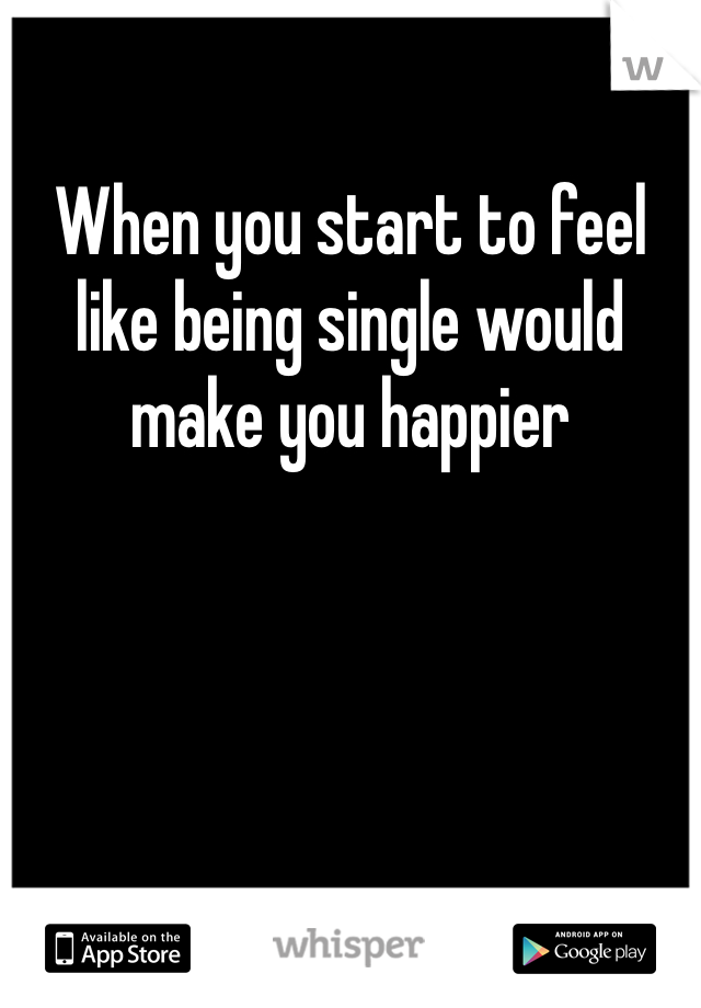 When you start to feel like being single would make you happier