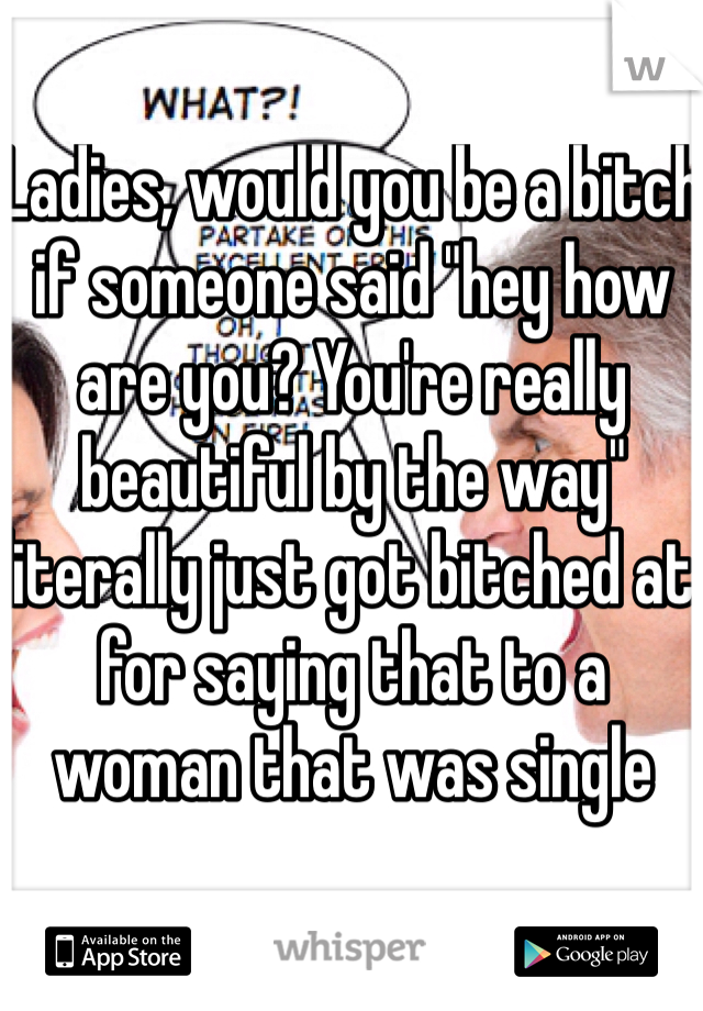 Ladies, would you be a bitch if someone said "hey how are you? You're really beautiful by the way" literally just got bitched at for saying that to a woman that was single