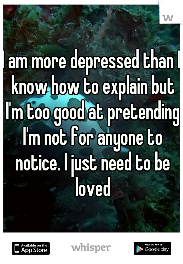 I am more depressed than I know how to explain but I'm too good at pretending I'm not for anyone to notice. I just need to be loved