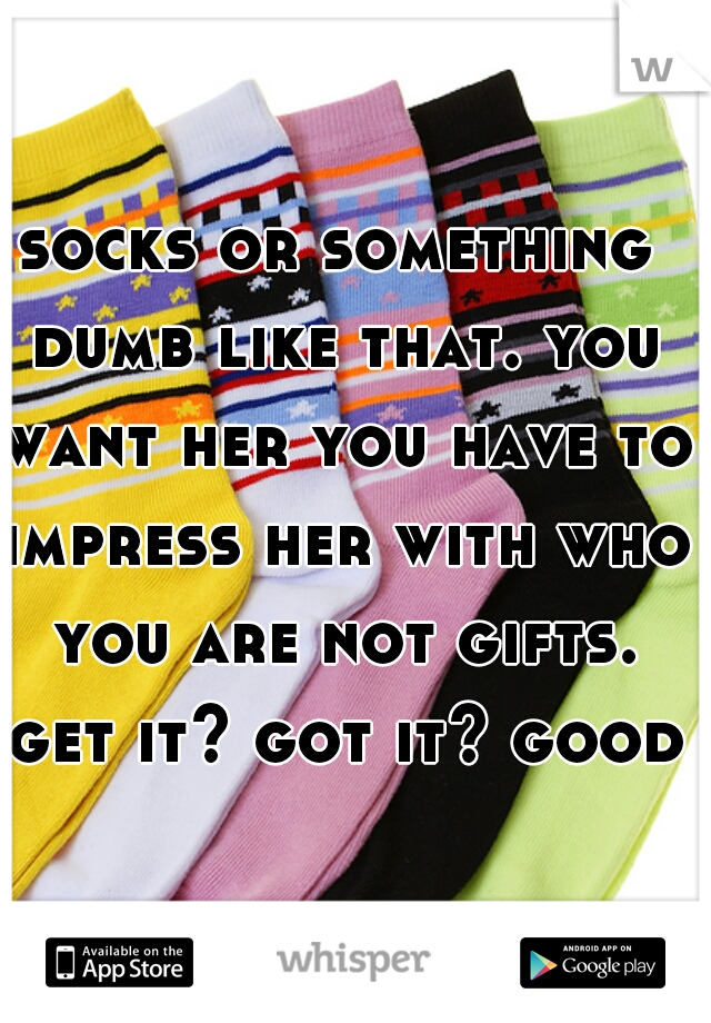socks or something dumb like that. you want her you have to impress her with who you are not gifts. get it? got it? good!