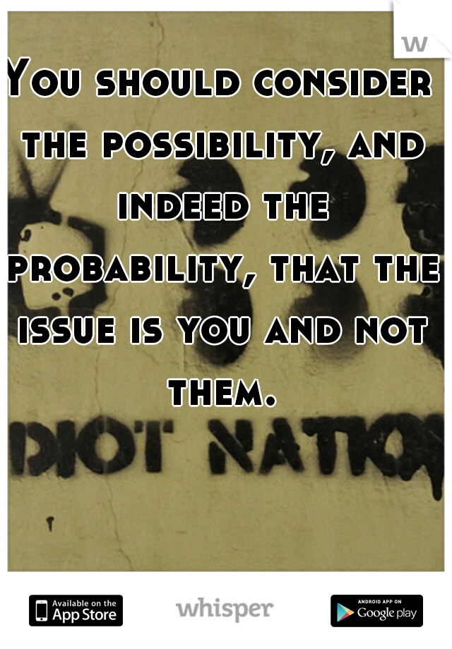 You should consider the possibility, and indeed the probability, that the issue is you and not them.