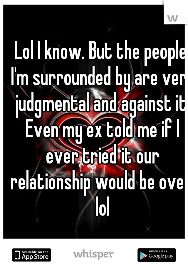 Lol I know. But the people I'm surrounded by are very judgmental and against it. Even my ex told me if I ever tried it our relationship would be over. lol