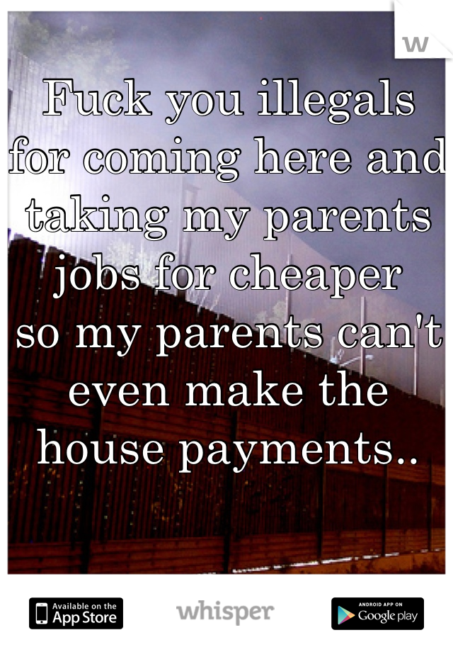Fuck you illegals 
for coming here and 
taking my parents 
jobs for cheaper 
so my parents can't 
even make the 
house payments..