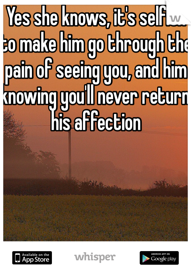 Yes she knows, it's selfish to make him go through the pain of seeing you, and him knowing you'll never return his affection