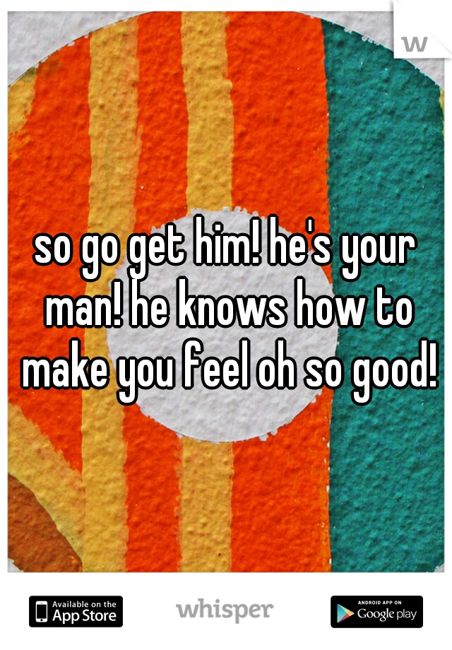 so go get him! he's your man! he knows how to make you feel oh so good!