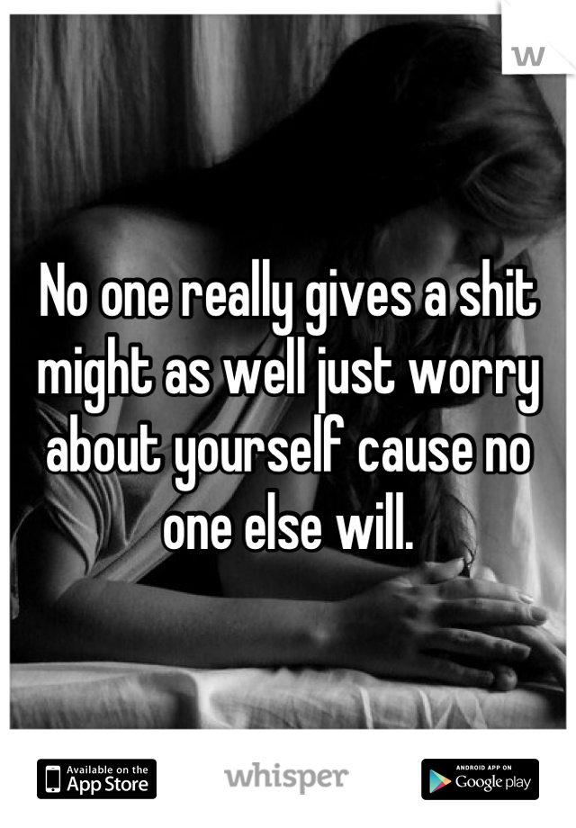 No one really gives a shit might as well just worry about yourself cause no one else will.