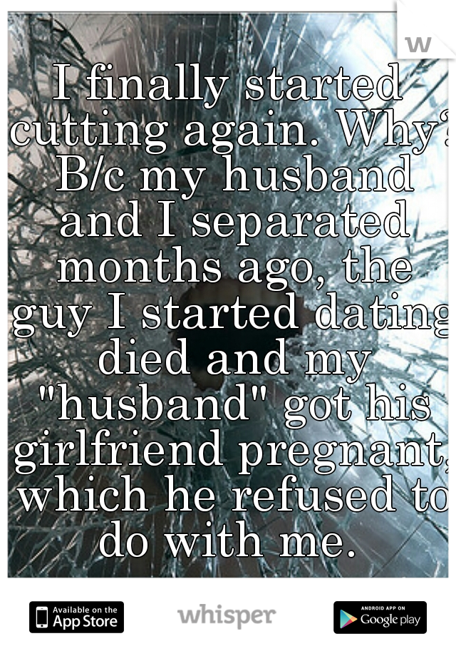 I finally started cutting again. Why? B/c my husband and I separated months ago, the guy I started dating died and my "husband" got his girlfriend pregnant, which he refused to do with me. 