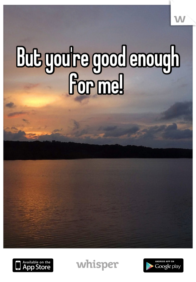But you're good enough for me! 